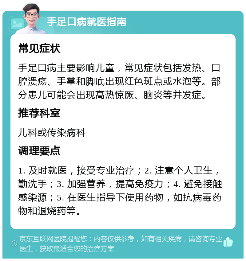 手足口病就医指南 常见症状 手足口病主要影响儿童，常见症状包括发热、口腔溃疡、手掌和脚底出现红色斑点或水泡等。部分患儿可能会出现高热惊厥、脑炎等并发症。 推荐科室 儿科或传染病科 调理要点 1. 及时就医，接受专业治疗；2. 注意个人卫生，勤洗手；3. 加强营养，提高免疫力；4. 避免接触感染源；5. 在医生指导下使用药物，如抗病毒药物和退烧药等。