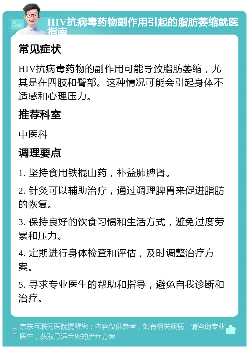 HIV抗病毒药物副作用引起的脂肪萎缩就医指南 常见症状 HIV抗病毒药物的副作用可能导致脂肪萎缩，尤其是在四肢和臀部。这种情况可能会引起身体不适感和心理压力。 推荐科室 中医科 调理要点 1. 坚持食用铁棍山药，补益肺脾肾。 2. 针灸可以辅助治疗，通过调理脾胃来促进脂肪的恢复。 3. 保持良好的饮食习惯和生活方式，避免过度劳累和压力。 4. 定期进行身体检查和评估，及时调整治疗方案。 5. 寻求专业医生的帮助和指导，避免自我诊断和治疗。