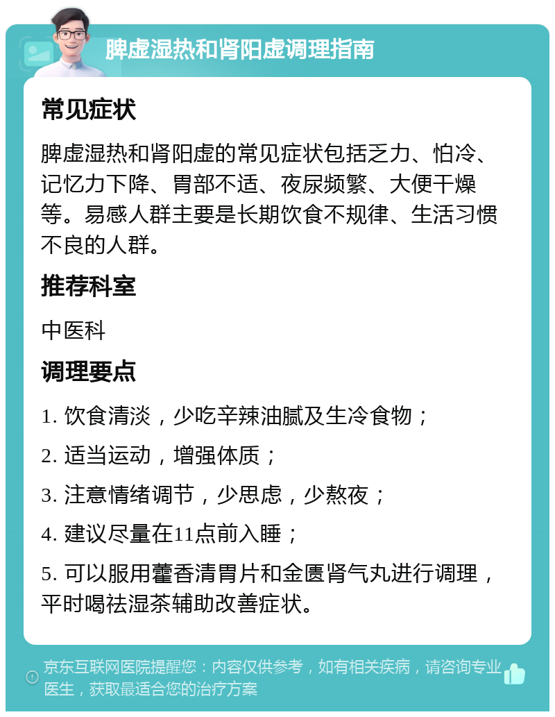 脾虚湿热和肾阳虚调理指南 常见症状 脾虚湿热和肾阳虚的常见症状包括乏力、怕冷、记忆力下降、胃部不适、夜尿频繁、大便干燥等。易感人群主要是长期饮食不规律、生活习惯不良的人群。 推荐科室 中医科 调理要点 1. 饮食清淡，少吃辛辣油腻及生冷食物； 2. 适当运动，增强体质； 3. 注意情绪调节，少思虑，少熬夜； 4. 建议尽量在11点前入睡； 5. 可以服用藿香清胃片和金匮肾气丸进行调理，平时喝祛湿茶辅助改善症状。