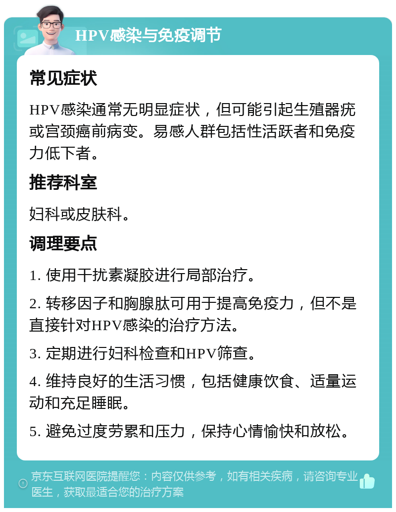 HPV感染与免疫调节 常见症状 HPV感染通常无明显症状，但可能引起生殖器疣或宫颈癌前病变。易感人群包括性活跃者和免疫力低下者。 推荐科室 妇科或皮肤科。 调理要点 1. 使用干扰素凝胶进行局部治疗。 2. 转移因子和胸腺肽可用于提高免疫力，但不是直接针对HPV感染的治疗方法。 3. 定期进行妇科检查和HPV筛查。 4. 维持良好的生活习惯，包括健康饮食、适量运动和充足睡眠。 5. 避免过度劳累和压力，保持心情愉快和放松。