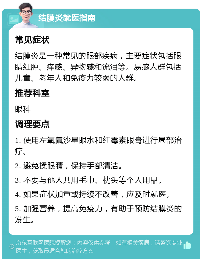 结膜炎就医指南 常见症状 结膜炎是一种常见的眼部疾病，主要症状包括眼睛红肿、痒感、异物感和流泪等。易感人群包括儿童、老年人和免疫力较弱的人群。 推荐科室 眼科 调理要点 1. 使用左氧氟沙星眼水和红霉素眼膏进行局部治疗。 2. 避免揉眼睛，保持手部清洁。 3. 不要与他人共用毛巾、枕头等个人用品。 4. 如果症状加重或持续不改善，应及时就医。 5. 加强营养，提高免疫力，有助于预防结膜炎的发生。