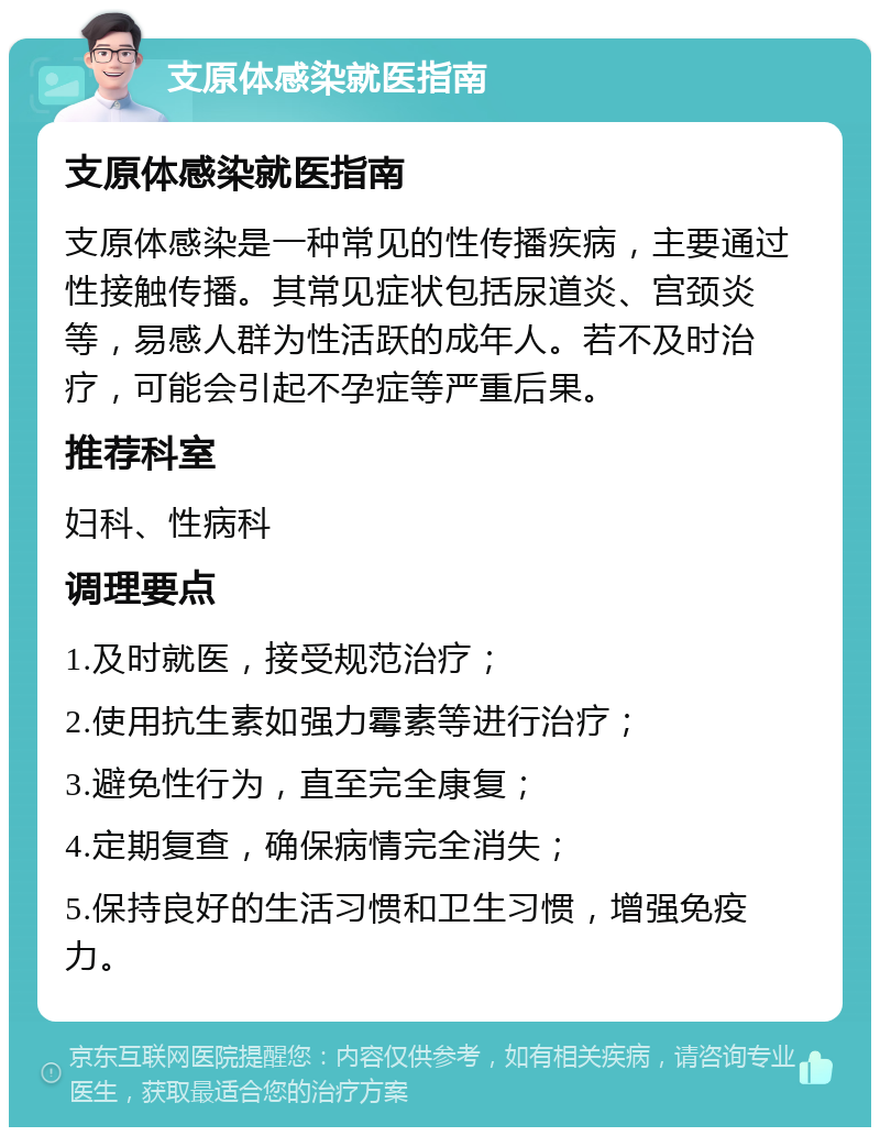 支原体感染就医指南 支原体感染就医指南 支原体感染是一种常见的性传播疾病，主要通过性接触传播。其常见症状包括尿道炎、宫颈炎等，易感人群为性活跃的成年人。若不及时治疗，可能会引起不孕症等严重后果。 推荐科室 妇科、性病科 调理要点 1.及时就医，接受规范治疗； 2.使用抗生素如强力霉素等进行治疗； 3.避免性行为，直至完全康复； 4.定期复查，确保病情完全消失； 5.保持良好的生活习惯和卫生习惯，增强免疫力。