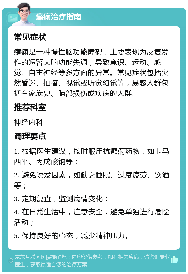 癫痫治疗指南 常见症状 癫痫是一种慢性脑功能障碍，主要表现为反复发作的短暂大脑功能失调，导致意识、运动、感觉、自主神经等多方面的异常。常见症状包括突然昏迷、抽搐、视觉或听觉幻觉等，易感人群包括有家族史、脑部损伤或疾病的人群。 推荐科室 神经内科 调理要点 1. 根据医生建议，按时服用抗癫痫药物，如卡马西平、丙戊酸钠等； 2. 避免诱发因素，如缺乏睡眠、过度疲劳、饮酒等； 3. 定期复查，监测病情变化； 4. 在日常生活中，注意安全，避免单独进行危险活动； 5. 保持良好的心态，减少精神压力。