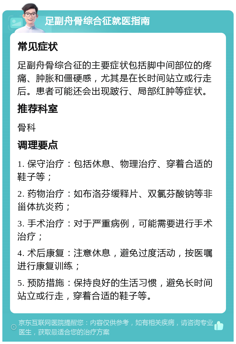 足副舟骨综合征就医指南 常见症状 足副舟骨综合征的主要症状包括脚中间部位的疼痛、肿胀和僵硬感，尤其是在长时间站立或行走后。患者可能还会出现跛行、局部红肿等症状。 推荐科室 骨科 调理要点 1. 保守治疗：包括休息、物理治疗、穿着合适的鞋子等； 2. 药物治疗：如布洛芬缓释片、双氯芬酸钠等非甾体抗炎药； 3. 手术治疗：对于严重病例，可能需要进行手术治疗； 4. 术后康复：注意休息，避免过度活动，按医嘱进行康复训练； 5. 预防措施：保持良好的生活习惯，避免长时间站立或行走，穿着合适的鞋子等。