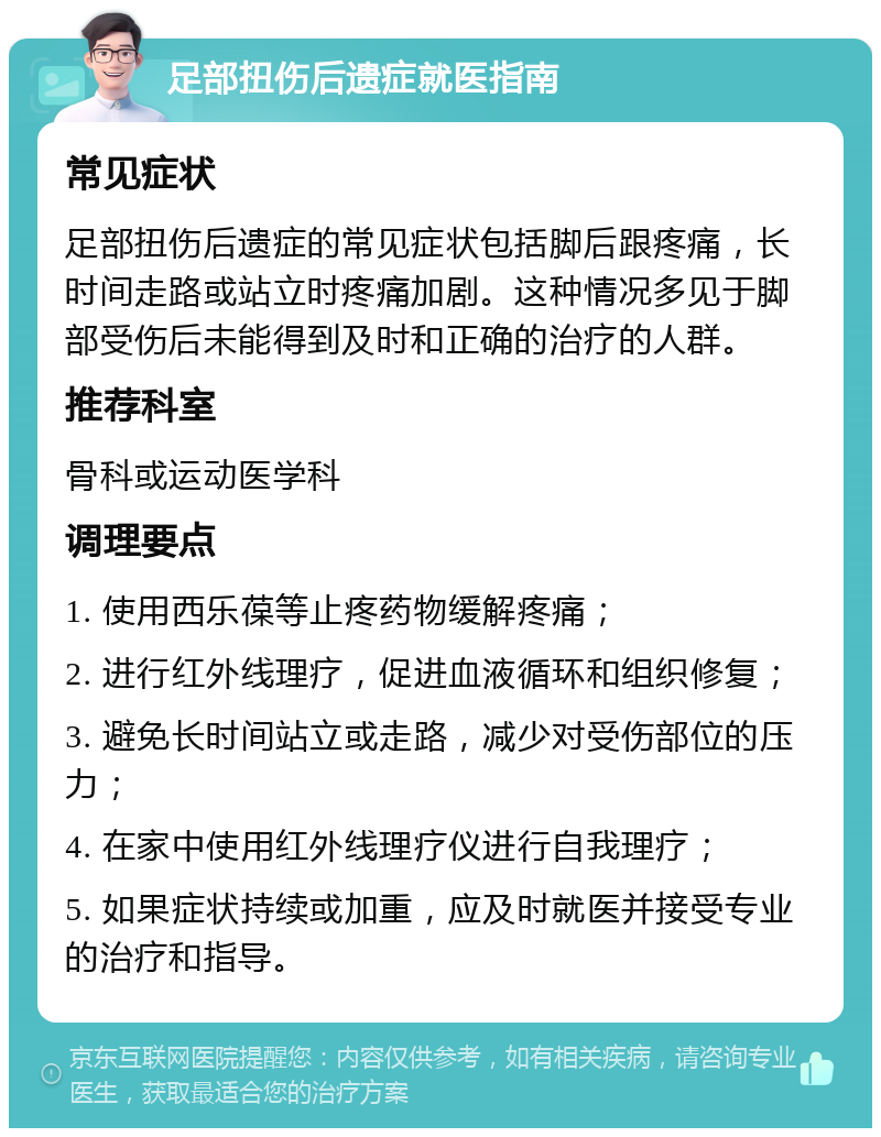 足部扭伤后遗症就医指南 常见症状 足部扭伤后遗症的常见症状包括脚后跟疼痛，长时间走路或站立时疼痛加剧。这种情况多见于脚部受伤后未能得到及时和正确的治疗的人群。 推荐科室 骨科或运动医学科 调理要点 1. 使用西乐葆等止疼药物缓解疼痛； 2. 进行红外线理疗，促进血液循环和组织修复； 3. 避免长时间站立或走路，减少对受伤部位的压力； 4. 在家中使用红外线理疗仪进行自我理疗； 5. 如果症状持续或加重，应及时就医并接受专业的治疗和指导。