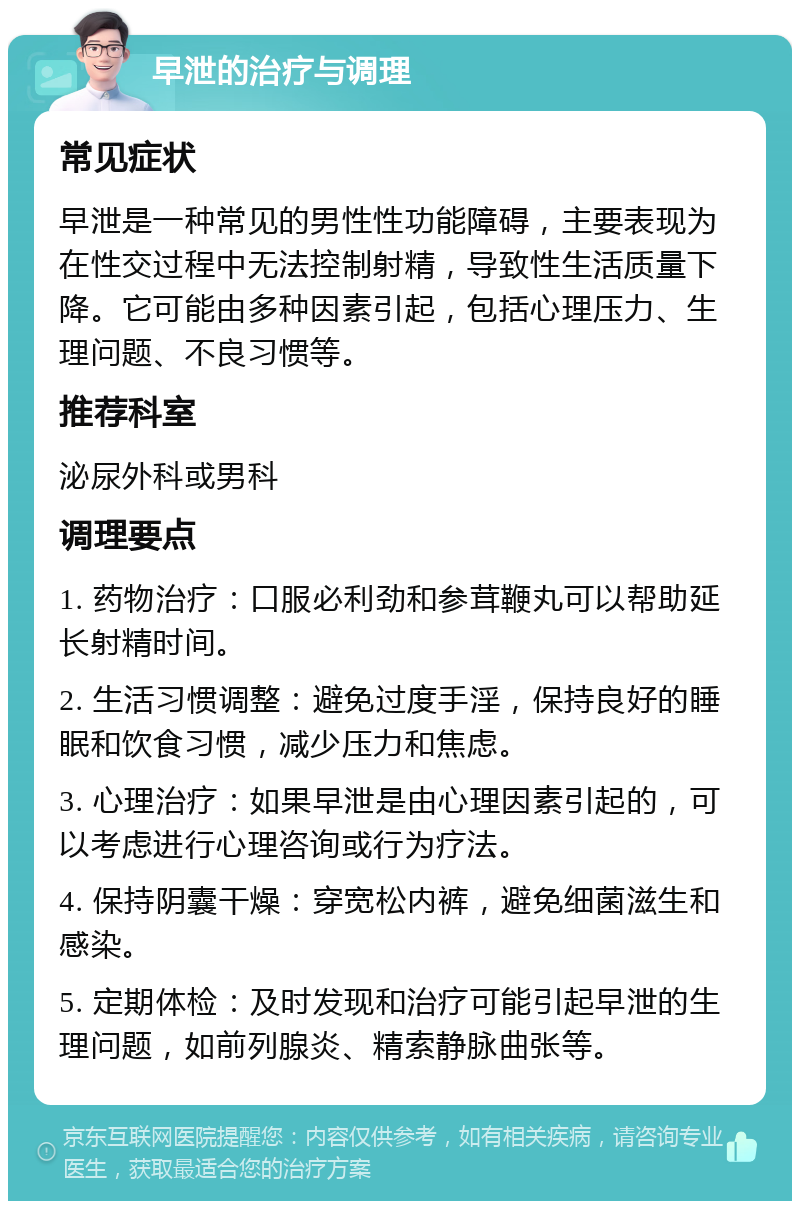 早泄的治疗与调理 常见症状 早泄是一种常见的男性性功能障碍，主要表现为在性交过程中无法控制射精，导致性生活质量下降。它可能由多种因素引起，包括心理压力、生理问题、不良习惯等。 推荐科室 泌尿外科或男科 调理要点 1. 药物治疗：口服必利劲和参茸鞭丸可以帮助延长射精时间。 2. 生活习惯调整：避免过度手淫，保持良好的睡眠和饮食习惯，减少压力和焦虑。 3. 心理治疗：如果早泄是由心理因素引起的，可以考虑进行心理咨询或行为疗法。 4. 保持阴囊干燥：穿宽松内裤，避免细菌滋生和感染。 5. 定期体检：及时发现和治疗可能引起早泄的生理问题，如前列腺炎、精索静脉曲张等。