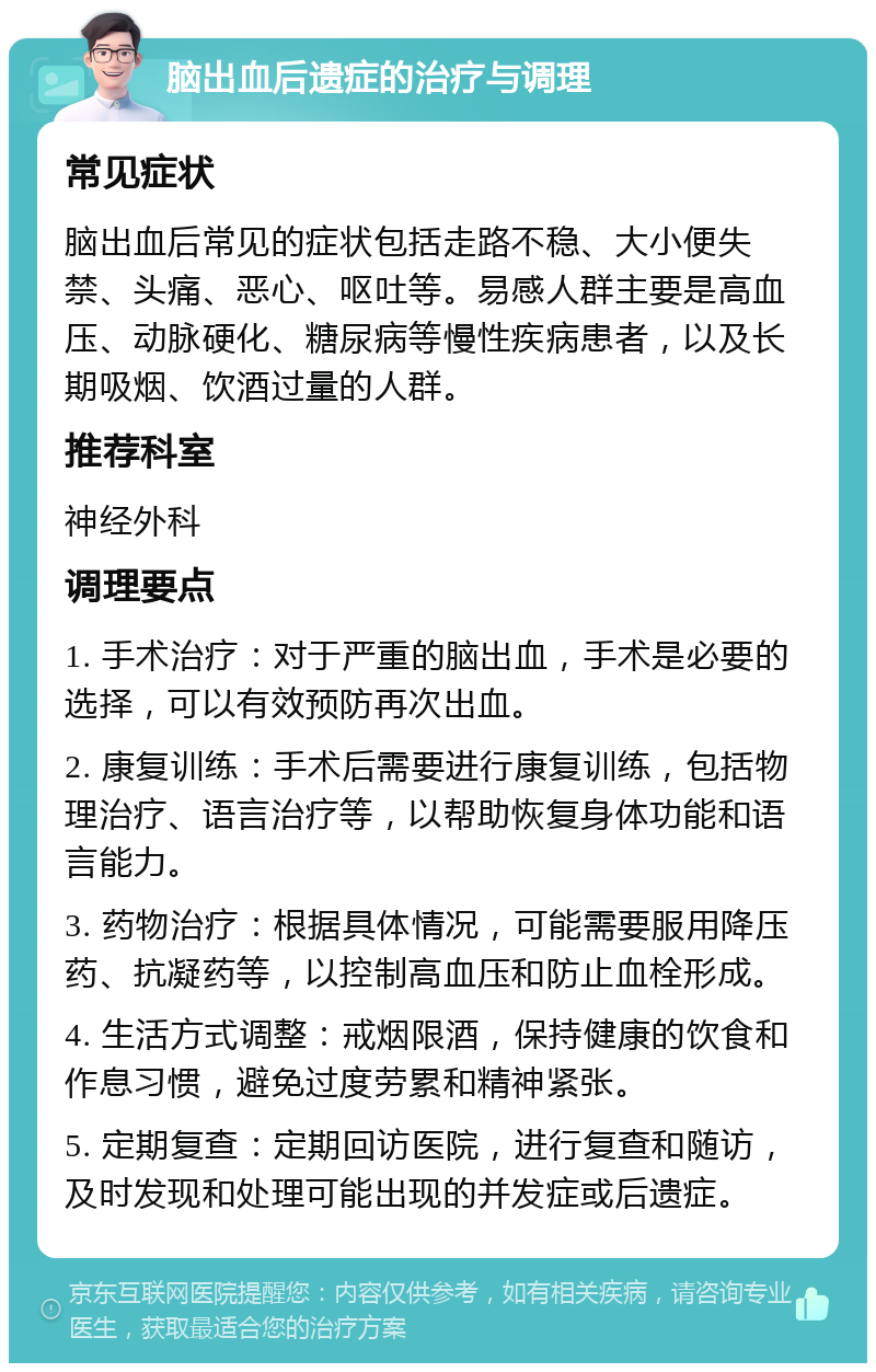 脑出血后遗症的治疗与调理 常见症状 脑出血后常见的症状包括走路不稳、大小便失禁、头痛、恶心、呕吐等。易感人群主要是高血压、动脉硬化、糖尿病等慢性疾病患者，以及长期吸烟、饮酒过量的人群。 推荐科室 神经外科 调理要点 1. 手术治疗：对于严重的脑出血，手术是必要的选择，可以有效预防再次出血。 2. 康复训练：手术后需要进行康复训练，包括物理治疗、语言治疗等，以帮助恢复身体功能和语言能力。 3. 药物治疗：根据具体情况，可能需要服用降压药、抗凝药等，以控制高血压和防止血栓形成。 4. 生活方式调整：戒烟限酒，保持健康的饮食和作息习惯，避免过度劳累和精神紧张。 5. 定期复查：定期回访医院，进行复查和随访，及时发现和处理可能出现的并发症或后遗症。