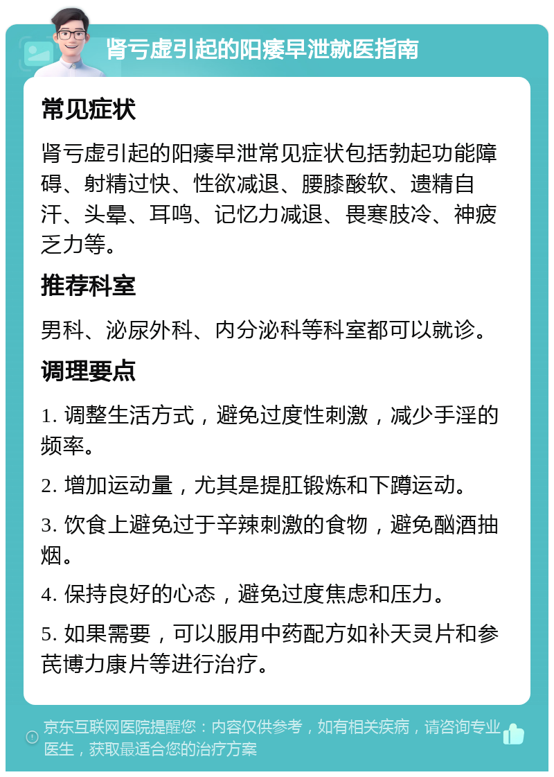 肾亏虚引起的阳痿早泄就医指南 常见症状 肾亏虚引起的阳痿早泄常见症状包括勃起功能障碍、射精过快、性欲减退、腰膝酸软、遗精自汗、头晕、耳鸣、记忆力减退、畏寒肢冷、神疲乏力等。 推荐科室 男科、泌尿外科、内分泌科等科室都可以就诊。 调理要点 1. 调整生活方式，避免过度性刺激，减少手淫的频率。 2. 增加运动量，尤其是提肛锻炼和下蹲运动。 3. 饮食上避免过于辛辣刺激的食物，避免酗酒抽烟。 4. 保持良好的心态，避免过度焦虑和压力。 5. 如果需要，可以服用中药配方如补天灵片和参芪博力康片等进行治疗。