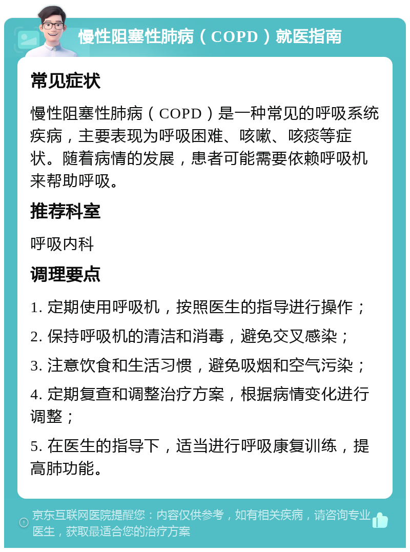 慢性阻塞性肺病（COPD）就医指南 常见症状 慢性阻塞性肺病（COPD）是一种常见的呼吸系统疾病，主要表现为呼吸困难、咳嗽、咳痰等症状。随着病情的发展，患者可能需要依赖呼吸机来帮助呼吸。 推荐科室 呼吸内科 调理要点 1. 定期使用呼吸机，按照医生的指导进行操作； 2. 保持呼吸机的清洁和消毒，避免交叉感染； 3. 注意饮食和生活习惯，避免吸烟和空气污染； 4. 定期复查和调整治疗方案，根据病情变化进行调整； 5. 在医生的指导下，适当进行呼吸康复训练，提高肺功能。