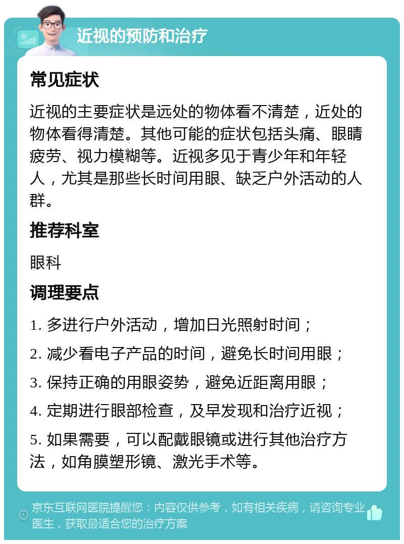 近视的预防和治疗 常见症状 近视的主要症状是远处的物体看不清楚，近处的物体看得清楚。其他可能的症状包括头痛、眼睛疲劳、视力模糊等。近视多见于青少年和年轻人，尤其是那些长时间用眼、缺乏户外活动的人群。 推荐科室 眼科 调理要点 1. 多进行户外活动，增加日光照射时间； 2. 减少看电子产品的时间，避免长时间用眼； 3. 保持正确的用眼姿势，避免近距离用眼； 4. 定期进行眼部检查，及早发现和治疗近视； 5. 如果需要，可以配戴眼镜或进行其他治疗方法，如角膜塑形镜、激光手术等。