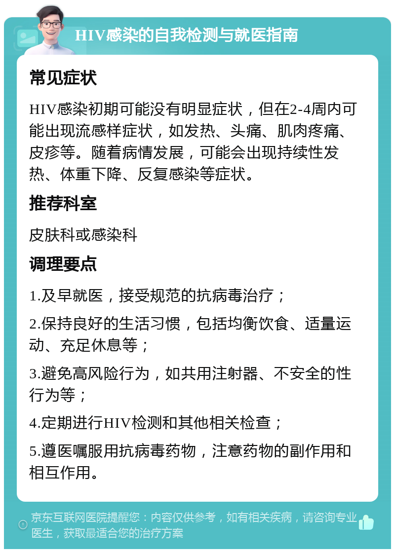 HIV感染的自我检测与就医指南 常见症状 HIV感染初期可能没有明显症状，但在2-4周内可能出现流感样症状，如发热、头痛、肌肉疼痛、皮疹等。随着病情发展，可能会出现持续性发热、体重下降、反复感染等症状。 推荐科室 皮肤科或感染科 调理要点 1.及早就医，接受规范的抗病毒治疗； 2.保持良好的生活习惯，包括均衡饮食、适量运动、充足休息等； 3.避免高风险行为，如共用注射器、不安全的性行为等； 4.定期进行HIV检测和其他相关检查； 5.遵医嘱服用抗病毒药物，注意药物的副作用和相互作用。