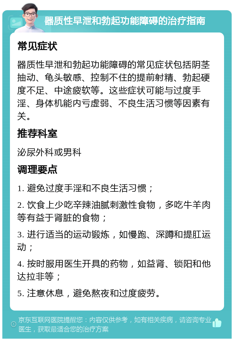 器质性早泄和勃起功能障碍的治疗指南 常见症状 器质性早泄和勃起功能障碍的常见症状包括阴茎抽动、龟头敏感、控制不住的提前射精、勃起硬度不足、中途疲软等。这些症状可能与过度手淫、身体机能内亏虚弱、不良生活习惯等因素有关。 推荐科室 泌尿外科或男科 调理要点 1. 避免过度手淫和不良生活习惯； 2. 饮食上少吃辛辣油腻刺激性食物，多吃牛羊肉等有益于肾脏的食物； 3. 进行适当的运动锻炼，如慢跑、深蹲和提肛运动； 4. 按时服用医生开具的药物，如益肾、锁阳和他达拉非等； 5. 注意休息，避免熬夜和过度疲劳。