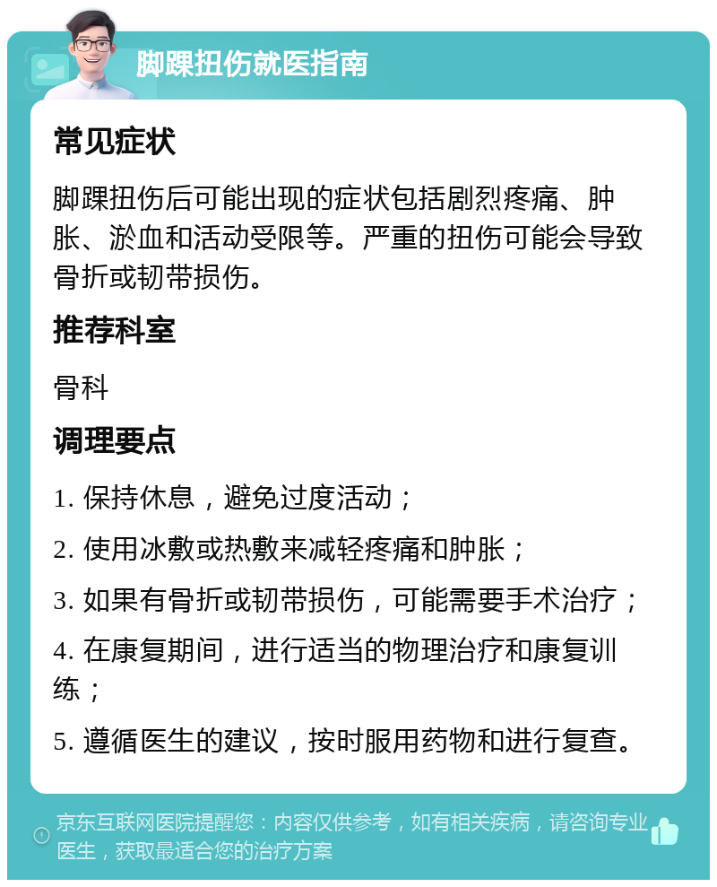 脚踝扭伤就医指南 常见症状 脚踝扭伤后可能出现的症状包括剧烈疼痛、肿胀、淤血和活动受限等。严重的扭伤可能会导致骨折或韧带损伤。 推荐科室 骨科 调理要点 1. 保持休息，避免过度活动； 2. 使用冰敷或热敷来减轻疼痛和肿胀； 3. 如果有骨折或韧带损伤，可能需要手术治疗； 4. 在康复期间，进行适当的物理治疗和康复训练； 5. 遵循医生的建议，按时服用药物和进行复查。