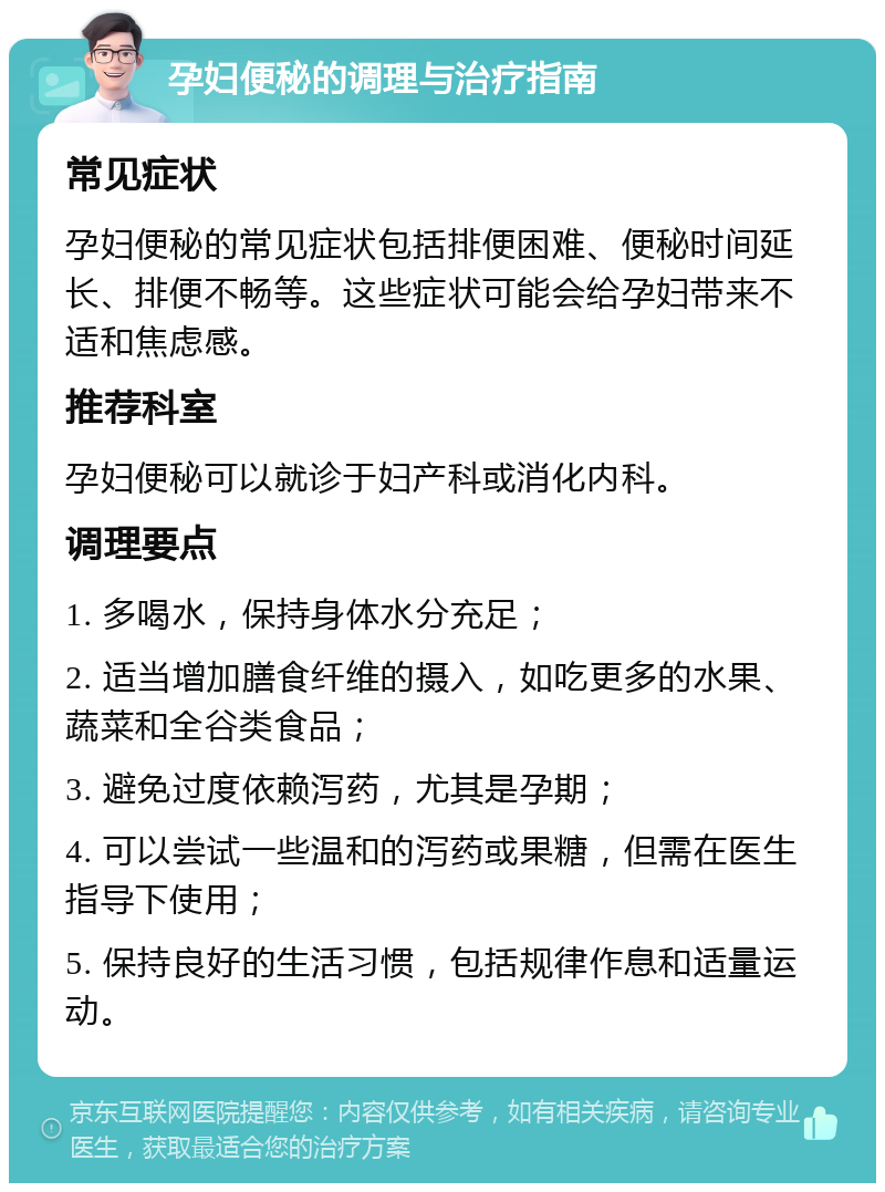 孕妇便秘的调理与治疗指南 常见症状 孕妇便秘的常见症状包括排便困难、便秘时间延长、排便不畅等。这些症状可能会给孕妇带来不适和焦虑感。 推荐科室 孕妇便秘可以就诊于妇产科或消化内科。 调理要点 1. 多喝水，保持身体水分充足； 2. 适当增加膳食纤维的摄入，如吃更多的水果、蔬菜和全谷类食品； 3. 避免过度依赖泻药，尤其是孕期； 4. 可以尝试一些温和的泻药或果糖，但需在医生指导下使用； 5. 保持良好的生活习惯，包括规律作息和适量运动。