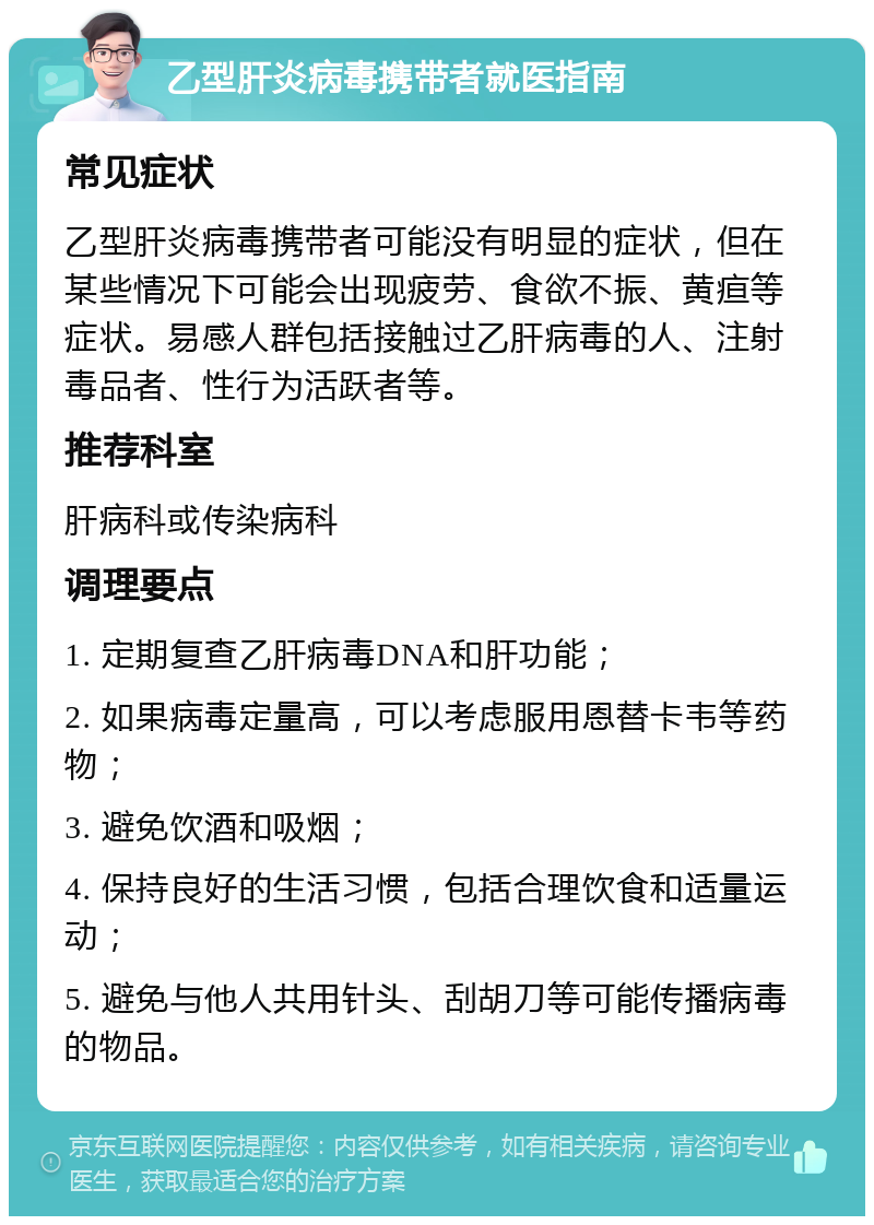 乙型肝炎病毒携带者就医指南 常见症状 乙型肝炎病毒携带者可能没有明显的症状，但在某些情况下可能会出现疲劳、食欲不振、黄疸等症状。易感人群包括接触过乙肝病毒的人、注射毒品者、性行为活跃者等。 推荐科室 肝病科或传染病科 调理要点 1. 定期复查乙肝病毒DNA和肝功能； 2. 如果病毒定量高，可以考虑服用恩替卡韦等药物； 3. 避免饮酒和吸烟； 4. 保持良好的生活习惯，包括合理饮食和适量运动； 5. 避免与他人共用针头、刮胡刀等可能传播病毒的物品。