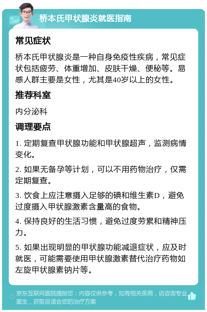 桥本氏甲状腺炎就医指南 常见症状 桥本氏甲状腺炎是一种自身免疫性疾病，常见症状包括疲劳、体重增加、皮肤干燥、便秘等。易感人群主要是女性，尤其是40岁以上的女性。 推荐科室 内分泌科 调理要点 1. 定期复查甲状腺功能和甲状腺超声，监测病情变化。 2. 如果无备孕等计划，可以不用药物治疗，仅需定期复查。 3. 饮食上应注意摄入足够的碘和维生素D，避免过度摄入甲状腺激素含量高的食物。 4. 保持良好的生活习惯，避免过度劳累和精神压力。 5. 如果出现明显的甲状腺功能减退症状，应及时就医，可能需要使用甲状腺激素替代治疗药物如左旋甲状腺素钠片等。