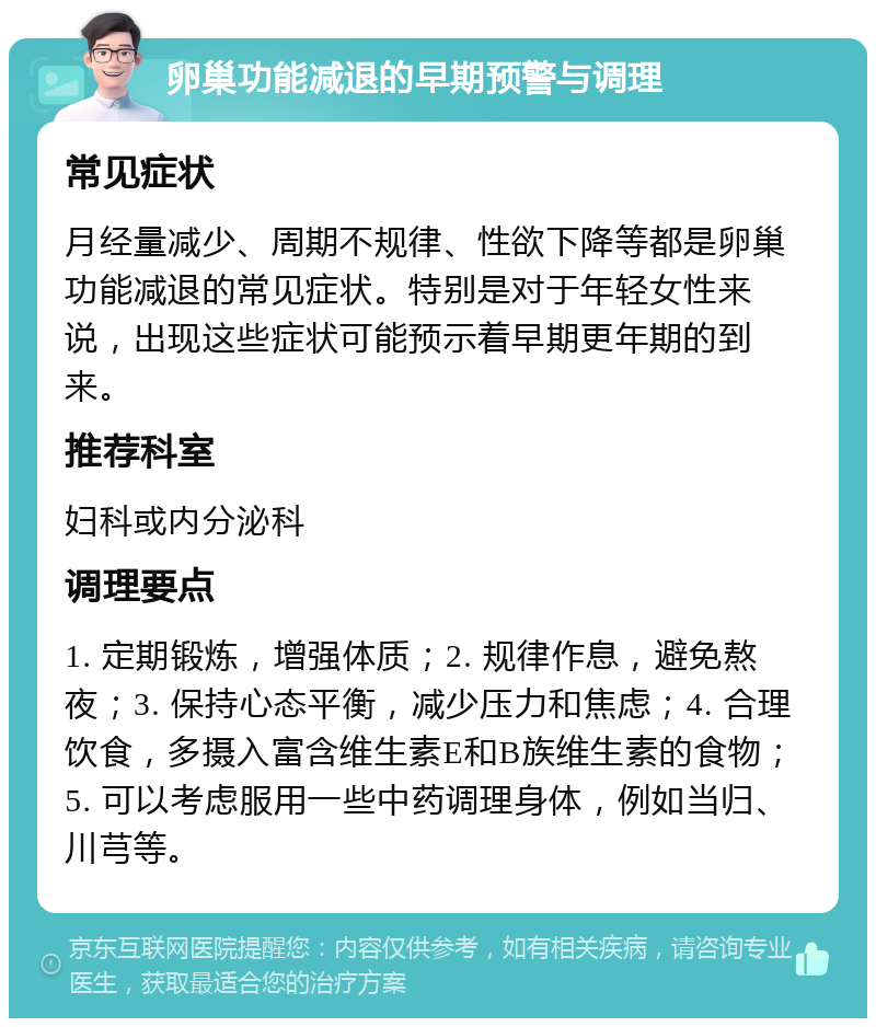 卵巢功能减退的早期预警与调理 常见症状 月经量减少、周期不规律、性欲下降等都是卵巢功能减退的常见症状。特别是对于年轻女性来说，出现这些症状可能预示着早期更年期的到来。 推荐科室 妇科或内分泌科 调理要点 1. 定期锻炼，增强体质；2. 规律作息，避免熬夜；3. 保持心态平衡，减少压力和焦虑；4. 合理饮食，多摄入富含维生素E和B族维生素的食物；5. 可以考虑服用一些中药调理身体，例如当归、川芎等。