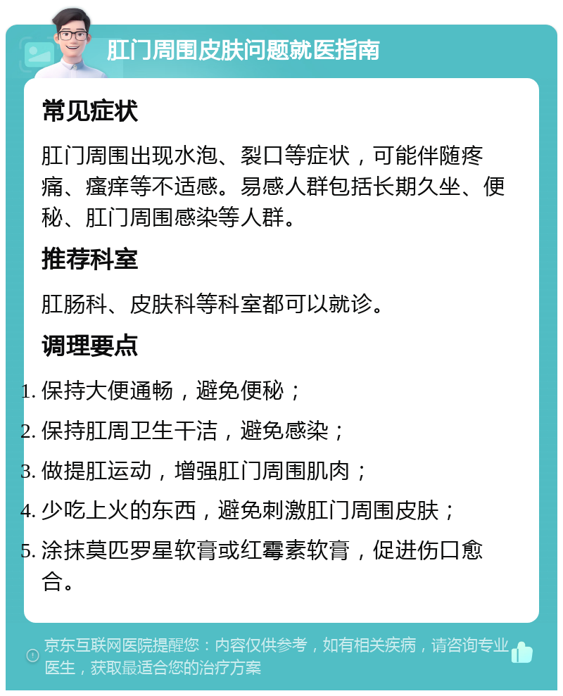 肛门周围皮肤问题就医指南 常见症状 肛门周围出现水泡、裂口等症状，可能伴随疼痛、瘙痒等不适感。易感人群包括长期久坐、便秘、肛门周围感染等人群。 推荐科室 肛肠科、皮肤科等科室都可以就诊。 调理要点 保持大便通畅，避免便秘； 保持肛周卫生干洁，避免感染； 做提肛运动，增强肛门周围肌肉； 少吃上火的东西，避免刺激肛门周围皮肤； 涂抹莫匹罗星软膏或红霉素软膏，促进伤口愈合。