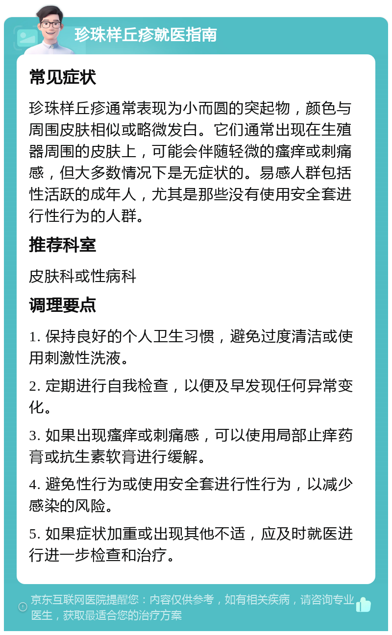 珍珠样丘疹就医指南 常见症状 珍珠样丘疹通常表现为小而圆的突起物，颜色与周围皮肤相似或略微发白。它们通常出现在生殖器周围的皮肤上，可能会伴随轻微的瘙痒或刺痛感，但大多数情况下是无症状的。易感人群包括性活跃的成年人，尤其是那些没有使用安全套进行性行为的人群。 推荐科室 皮肤科或性病科 调理要点 1. 保持良好的个人卫生习惯，避免过度清洁或使用刺激性洗液。 2. 定期进行自我检查，以便及早发现任何异常变化。 3. 如果出现瘙痒或刺痛感，可以使用局部止痒药膏或抗生素软膏进行缓解。 4. 避免性行为或使用安全套进行性行为，以减少感染的风险。 5. 如果症状加重或出现其他不适，应及时就医进行进一步检查和治疗。