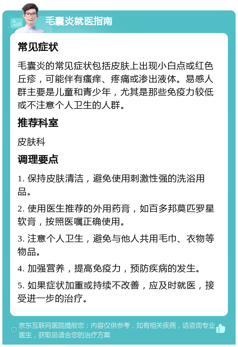 毛囊炎就医指南 常见症状 毛囊炎的常见症状包括皮肤上出现小白点或红色丘疹，可能伴有瘙痒、疼痛或渗出液体。易感人群主要是儿童和青少年，尤其是那些免疫力较低或不注意个人卫生的人群。 推荐科室 皮肤科 调理要点 1. 保持皮肤清洁，避免使用刺激性强的洗浴用品。 2. 使用医生推荐的外用药膏，如百多邦莫匹罗星软膏，按照医嘱正确使用。 3. 注意个人卫生，避免与他人共用毛巾、衣物等物品。 4. 加强营养，提高免疫力，预防疾病的发生。 5. 如果症状加重或持续不改善，应及时就医，接受进一步的治疗。