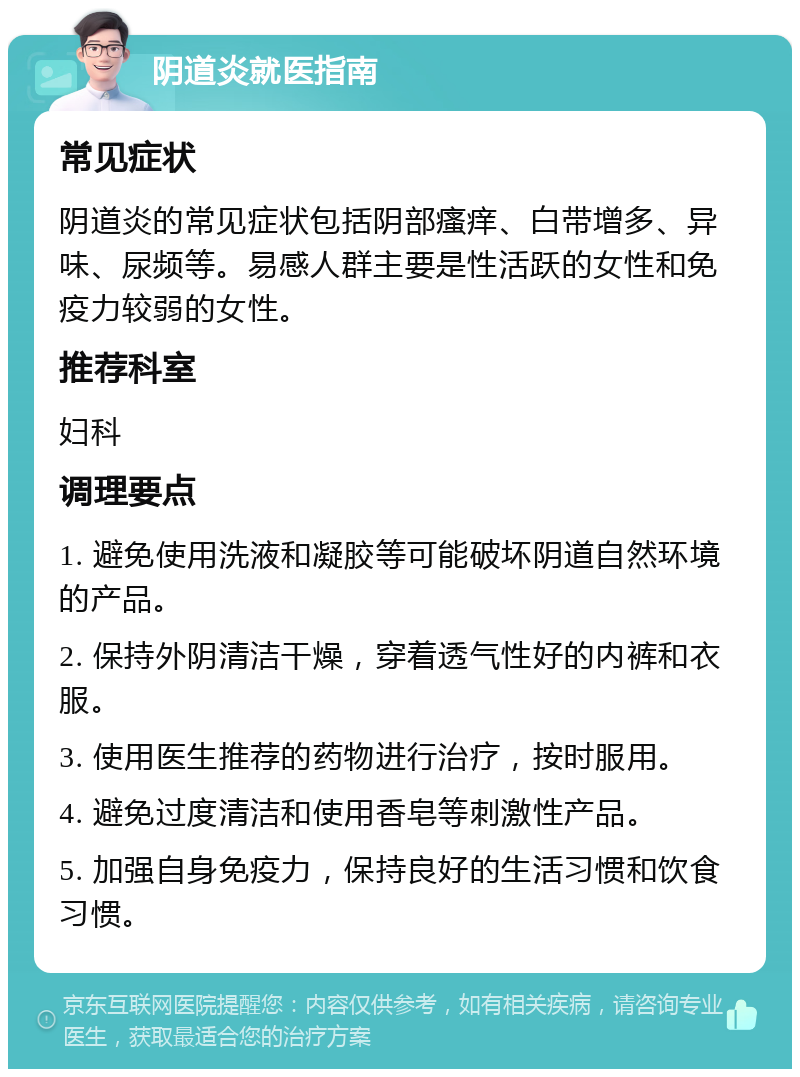 阴道炎就医指南 常见症状 阴道炎的常见症状包括阴部瘙痒、白带增多、异味、尿频等。易感人群主要是性活跃的女性和免疫力较弱的女性。 推荐科室 妇科 调理要点 1. 避免使用洗液和凝胶等可能破坏阴道自然环境的产品。 2. 保持外阴清洁干燥，穿着透气性好的内裤和衣服。 3. 使用医生推荐的药物进行治疗，按时服用。 4. 避免过度清洁和使用香皂等刺激性产品。 5. 加强自身免疫力，保持良好的生活习惯和饮食习惯。