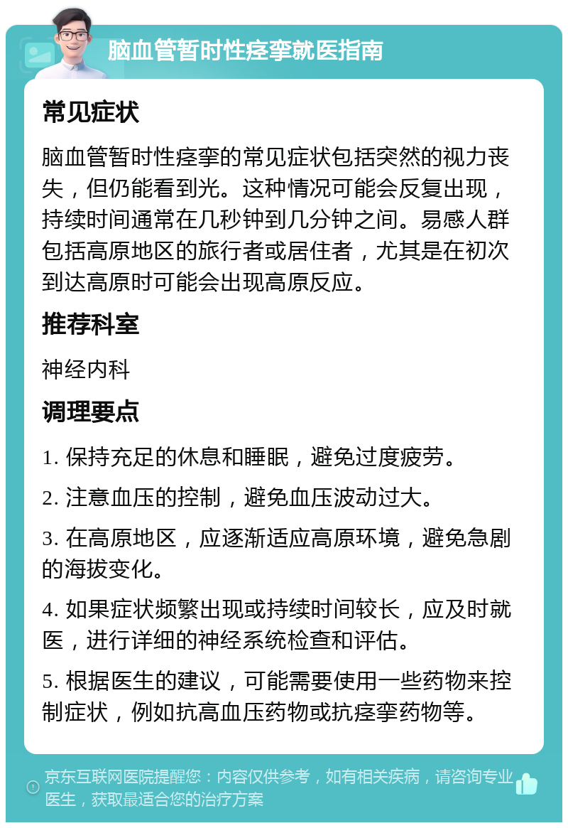 脑血管暂时性痉挛就医指南 常见症状 脑血管暂时性痉挛的常见症状包括突然的视力丧失，但仍能看到光。这种情况可能会反复出现，持续时间通常在几秒钟到几分钟之间。易感人群包括高原地区的旅行者或居住者，尤其是在初次到达高原时可能会出现高原反应。 推荐科室 神经内科 调理要点 1. 保持充足的休息和睡眠，避免过度疲劳。 2. 注意血压的控制，避免血压波动过大。 3. 在高原地区，应逐渐适应高原环境，避免急剧的海拔变化。 4. 如果症状频繁出现或持续时间较长，应及时就医，进行详细的神经系统检查和评估。 5. 根据医生的建议，可能需要使用一些药物来控制症状，例如抗高血压药物或抗痉挛药物等。