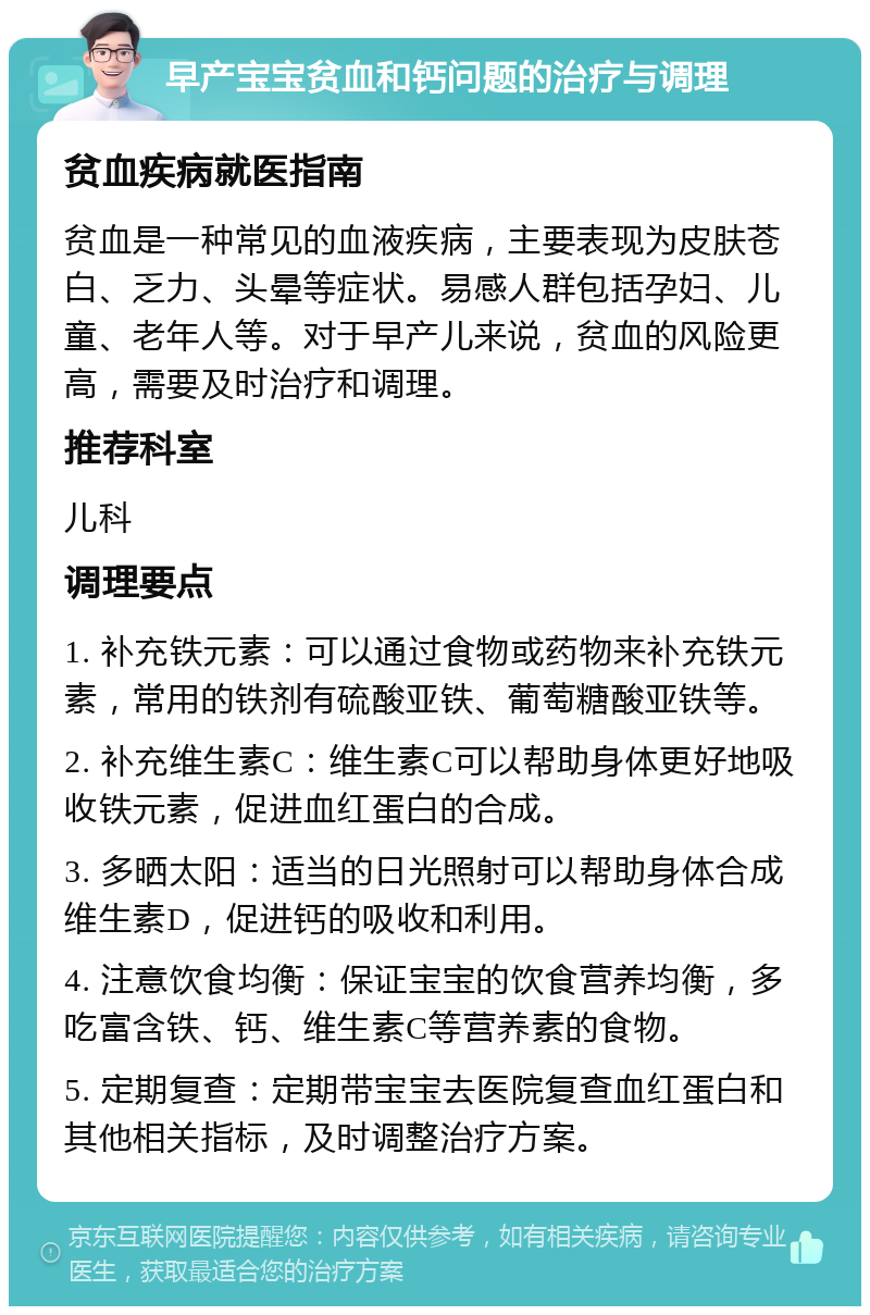 早产宝宝贫血和钙问题的治疗与调理 贫血疾病就医指南 贫血是一种常见的血液疾病，主要表现为皮肤苍白、乏力、头晕等症状。易感人群包括孕妇、儿童、老年人等。对于早产儿来说，贫血的风险更高，需要及时治疗和调理。 推荐科室 儿科 调理要点 1. 补充铁元素：可以通过食物或药物来补充铁元素，常用的铁剂有硫酸亚铁、葡萄糖酸亚铁等。 2. 补充维生素C：维生素C可以帮助身体更好地吸收铁元素，促进血红蛋白的合成。 3. 多晒太阳：适当的日光照射可以帮助身体合成维生素D，促进钙的吸收和利用。 4. 注意饮食均衡：保证宝宝的饮食营养均衡，多吃富含铁、钙、维生素C等营养素的食物。 5. 定期复查：定期带宝宝去医院复查血红蛋白和其他相关指标，及时调整治疗方案。