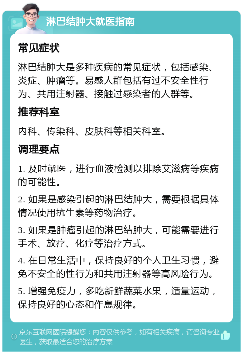 淋巴结肿大就医指南 常见症状 淋巴结肿大是多种疾病的常见症状，包括感染、炎症、肿瘤等。易感人群包括有过不安全性行为、共用注射器、接触过感染者的人群等。 推荐科室 内科、传染科、皮肤科等相关科室。 调理要点 1. 及时就医，进行血液检测以排除艾滋病等疾病的可能性。 2. 如果是感染引起的淋巴结肿大，需要根据具体情况使用抗生素等药物治疗。 3. 如果是肿瘤引起的淋巴结肿大，可能需要进行手术、放疗、化疗等治疗方式。 4. 在日常生活中，保持良好的个人卫生习惯，避免不安全的性行为和共用注射器等高风险行为。 5. 增强免疫力，多吃新鲜蔬菜水果，适量运动，保持良好的心态和作息规律。