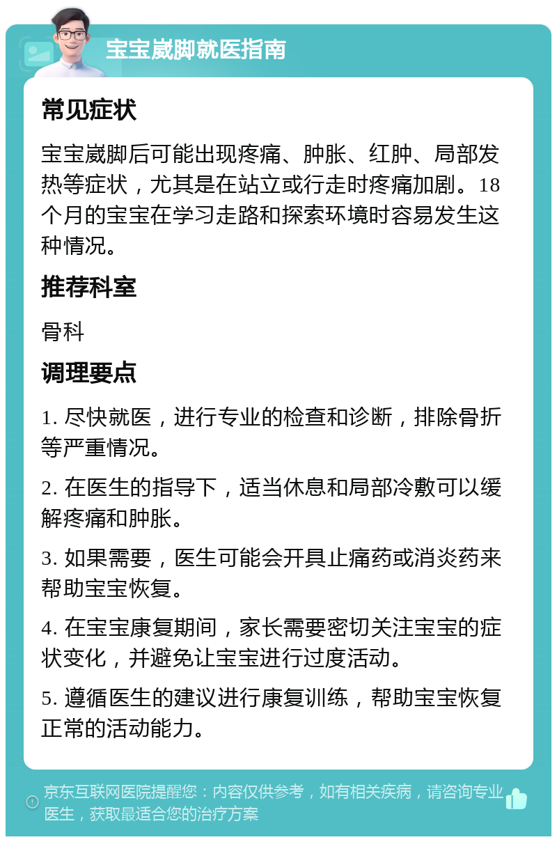 宝宝崴脚就医指南 常见症状 宝宝崴脚后可能出现疼痛、肿胀、红肿、局部发热等症状，尤其是在站立或行走时疼痛加剧。18个月的宝宝在学习走路和探索环境时容易发生这种情况。 推荐科室 骨科 调理要点 1. 尽快就医，进行专业的检查和诊断，排除骨折等严重情况。 2. 在医生的指导下，适当休息和局部冷敷可以缓解疼痛和肿胀。 3. 如果需要，医生可能会开具止痛药或消炎药来帮助宝宝恢复。 4. 在宝宝康复期间，家长需要密切关注宝宝的症状变化，并避免让宝宝进行过度活动。 5. 遵循医生的建议进行康复训练，帮助宝宝恢复正常的活动能力。