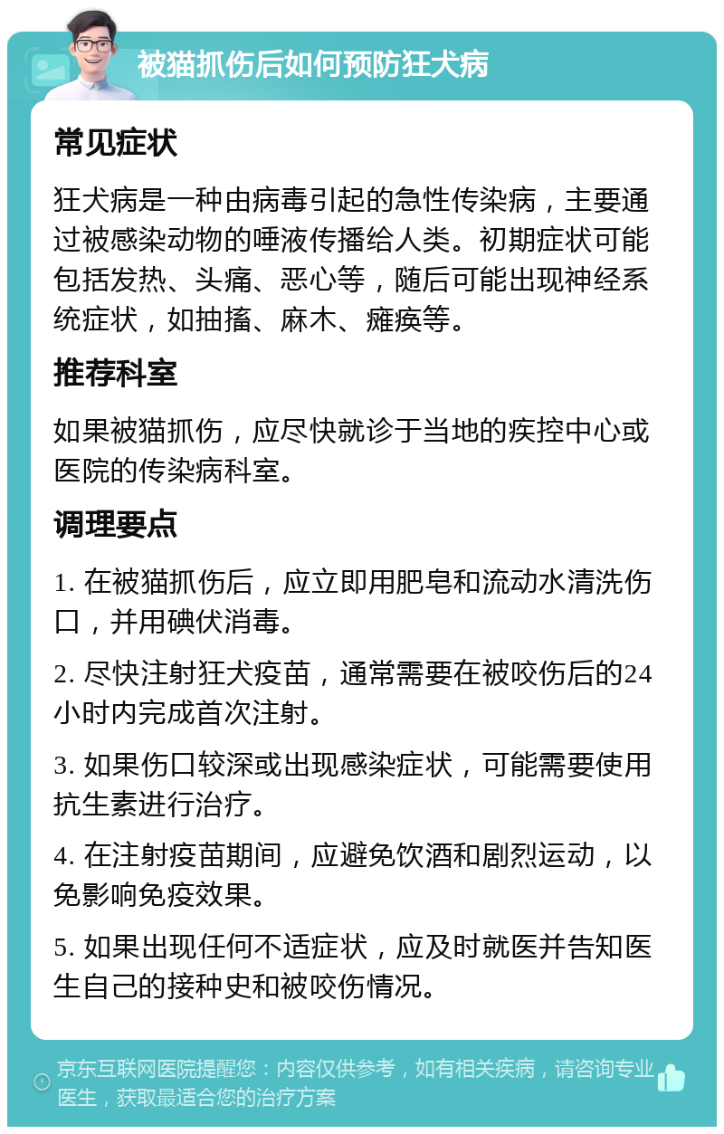 被猫抓伤后如何预防狂犬病 常见症状 狂犬病是一种由病毒引起的急性传染病，主要通过被感染动物的唾液传播给人类。初期症状可能包括发热、头痛、恶心等，随后可能出现神经系统症状，如抽搐、麻木、瘫痪等。 推荐科室 如果被猫抓伤，应尽快就诊于当地的疾控中心或医院的传染病科室。 调理要点 1. 在被猫抓伤后，应立即用肥皂和流动水清洗伤口，并用碘伏消毒。 2. 尽快注射狂犬疫苗，通常需要在被咬伤后的24小时内完成首次注射。 3. 如果伤口较深或出现感染症状，可能需要使用抗生素进行治疗。 4. 在注射疫苗期间，应避免饮酒和剧烈运动，以免影响免疫效果。 5. 如果出现任何不适症状，应及时就医并告知医生自己的接种史和被咬伤情况。