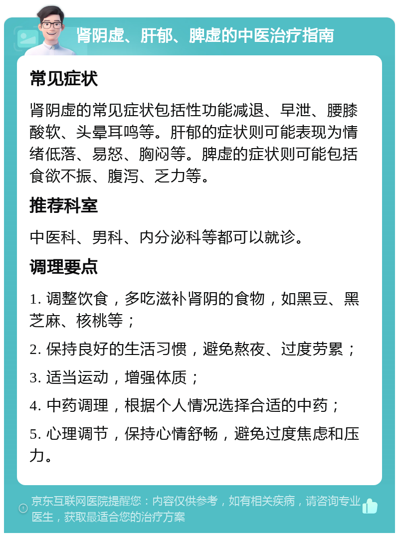 肾阴虚、肝郁、脾虚的中医治疗指南 常见症状 肾阴虚的常见症状包括性功能减退、早泄、腰膝酸软、头晕耳鸣等。肝郁的症状则可能表现为情绪低落、易怒、胸闷等。脾虚的症状则可能包括食欲不振、腹泻、乏力等。 推荐科室 中医科、男科、内分泌科等都可以就诊。 调理要点 1. 调整饮食，多吃滋补肾阴的食物，如黑豆、黑芝麻、核桃等； 2. 保持良好的生活习惯，避免熬夜、过度劳累； 3. 适当运动，增强体质； 4. 中药调理，根据个人情况选择合适的中药； 5. 心理调节，保持心情舒畅，避免过度焦虑和压力。