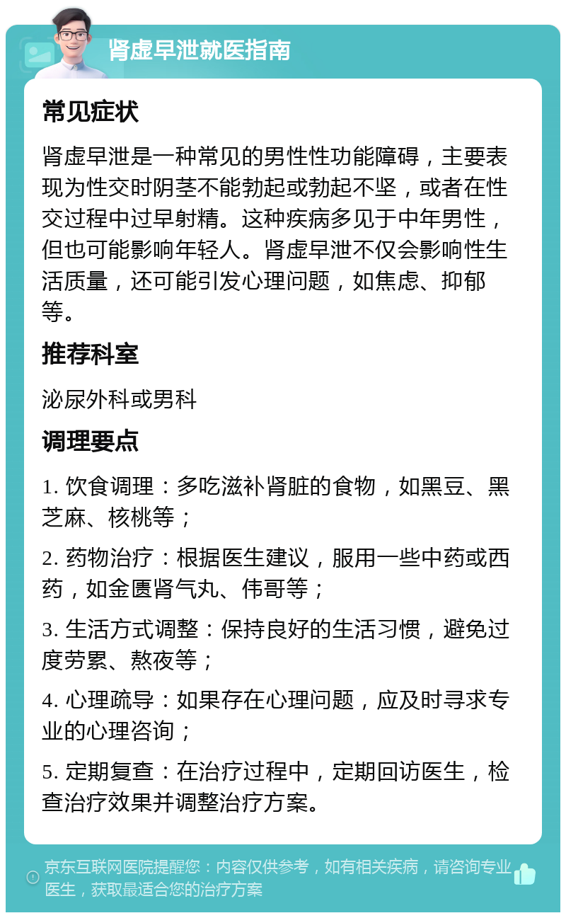 肾虚早泄就医指南 常见症状 肾虚早泄是一种常见的男性性功能障碍，主要表现为性交时阴茎不能勃起或勃起不坚，或者在性交过程中过早射精。这种疾病多见于中年男性，但也可能影响年轻人。肾虚早泄不仅会影响性生活质量，还可能引发心理问题，如焦虑、抑郁等。 推荐科室 泌尿外科或男科 调理要点 1. 饮食调理：多吃滋补肾脏的食物，如黑豆、黑芝麻、核桃等； 2. 药物治疗：根据医生建议，服用一些中药或西药，如金匮肾气丸、伟哥等； 3. 生活方式调整：保持良好的生活习惯，避免过度劳累、熬夜等； 4. 心理疏导：如果存在心理问题，应及时寻求专业的心理咨询； 5. 定期复查：在治疗过程中，定期回访医生，检查治疗效果并调整治疗方案。