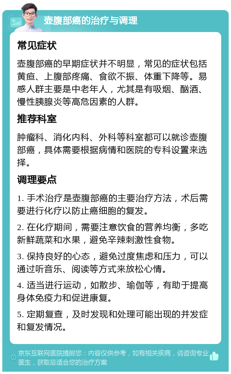 壶腹部癌的治疗与调理 常见症状 壶腹部癌的早期症状并不明显，常见的症状包括黄疸、上腹部疼痛、食欲不振、体重下降等。易感人群主要是中老年人，尤其是有吸烟、酗酒、慢性胰腺炎等高危因素的人群。 推荐科室 肿瘤科、消化内科、外科等科室都可以就诊壶腹部癌，具体需要根据病情和医院的专科设置来选择。 调理要点 1. 手术治疗是壶腹部癌的主要治疗方法，术后需要进行化疗以防止癌细胞的复发。 2. 在化疗期间，需要注意饮食的营养均衡，多吃新鲜蔬菜和水果，避免辛辣刺激性食物。 3. 保持良好的心态，避免过度焦虑和压力，可以通过听音乐、阅读等方式来放松心情。 4. 适当进行运动，如散步、瑜伽等，有助于提高身体免疫力和促进康复。 5. 定期复查，及时发现和处理可能出现的并发症和复发情况。