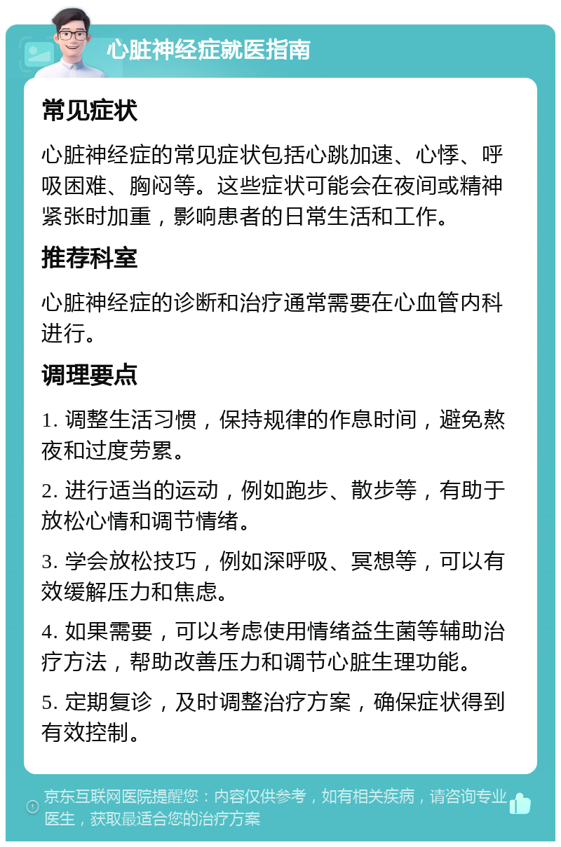 心脏神经症就医指南 常见症状 心脏神经症的常见症状包括心跳加速、心悸、呼吸困难、胸闷等。这些症状可能会在夜间或精神紧张时加重，影响患者的日常生活和工作。 推荐科室 心脏神经症的诊断和治疗通常需要在心血管内科进行。 调理要点 1. 调整生活习惯，保持规律的作息时间，避免熬夜和过度劳累。 2. 进行适当的运动，例如跑步、散步等，有助于放松心情和调节情绪。 3. 学会放松技巧，例如深呼吸、冥想等，可以有效缓解压力和焦虑。 4. 如果需要，可以考虑使用情绪益生菌等辅助治疗方法，帮助改善压力和调节心脏生理功能。 5. 定期复诊，及时调整治疗方案，确保症状得到有效控制。