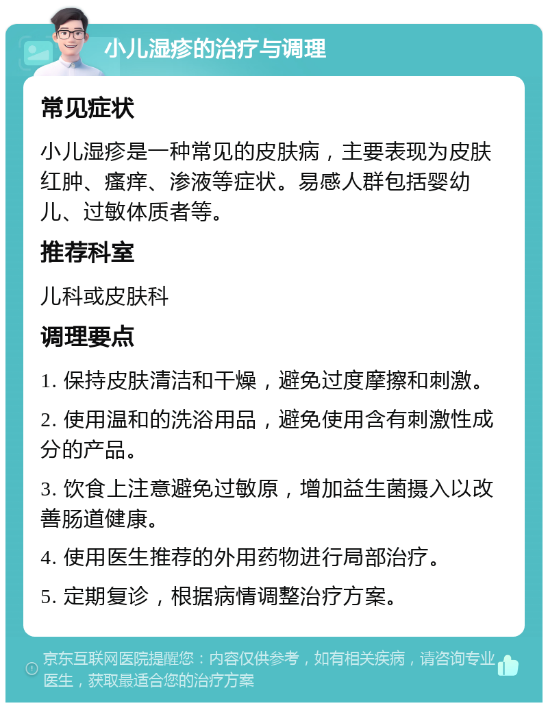 小儿湿疹的治疗与调理 常见症状 小儿湿疹是一种常见的皮肤病，主要表现为皮肤红肿、瘙痒、渗液等症状。易感人群包括婴幼儿、过敏体质者等。 推荐科室 儿科或皮肤科 调理要点 1. 保持皮肤清洁和干燥，避免过度摩擦和刺激。 2. 使用温和的洗浴用品，避免使用含有刺激性成分的产品。 3. 饮食上注意避免过敏原，增加益生菌摄入以改善肠道健康。 4. 使用医生推荐的外用药物进行局部治疗。 5. 定期复诊，根据病情调整治疗方案。