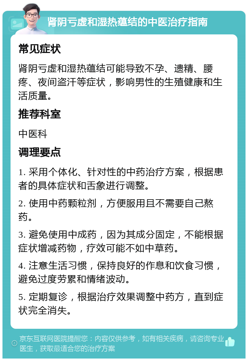 肾阴亏虚和湿热蕴结的中医治疗指南 常见症状 肾阴亏虚和湿热蕴结可能导致不孕、遗精、腰疼、夜间盗汗等症状，影响男性的生殖健康和生活质量。 推荐科室 中医科 调理要点 1. 采用个体化、针对性的中药治疗方案，根据患者的具体症状和舌象进行调整。 2. 使用中药颗粒剂，方便服用且不需要自己熬药。 3. 避免使用中成药，因为其成分固定，不能根据症状增减药物，疗效可能不如中草药。 4. 注意生活习惯，保持良好的作息和饮食习惯，避免过度劳累和情绪波动。 5. 定期复诊，根据治疗效果调整中药方，直到症状完全消失。