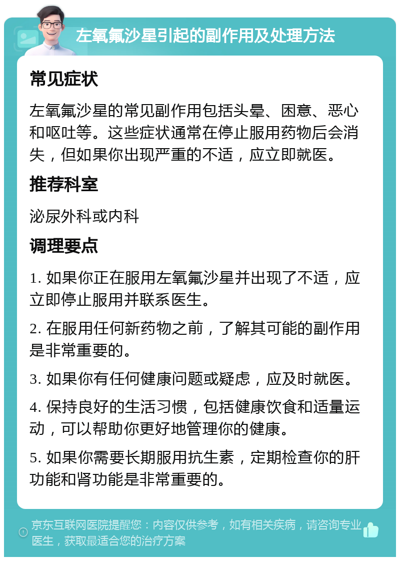 左氧氟沙星引起的副作用及处理方法 常见症状 左氧氟沙星的常见副作用包括头晕、困意、恶心和呕吐等。这些症状通常在停止服用药物后会消失，但如果你出现严重的不适，应立即就医。 推荐科室 泌尿外科或内科 调理要点 1. 如果你正在服用左氧氟沙星并出现了不适，应立即停止服用并联系医生。 2. 在服用任何新药物之前，了解其可能的副作用是非常重要的。 3. 如果你有任何健康问题或疑虑，应及时就医。 4. 保持良好的生活习惯，包括健康饮食和适量运动，可以帮助你更好地管理你的健康。 5. 如果你需要长期服用抗生素，定期检查你的肝功能和肾功能是非常重要的。