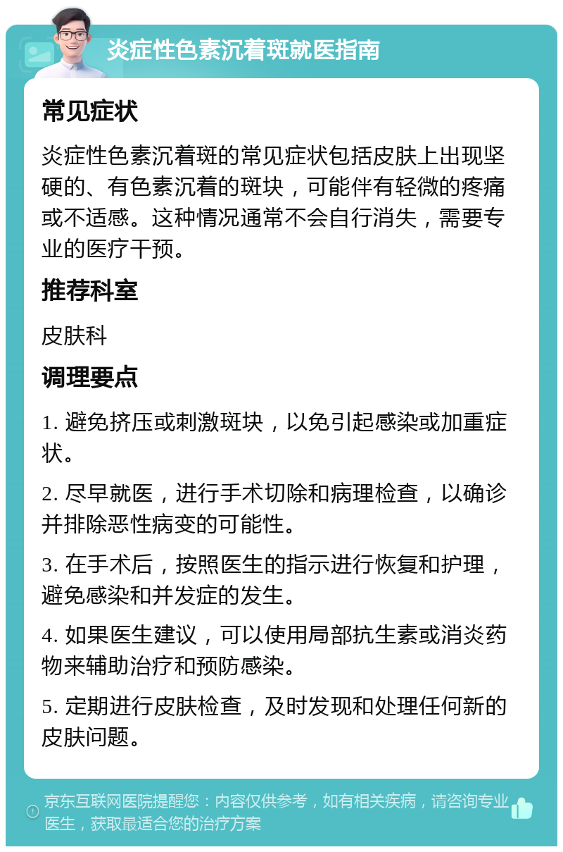 炎症性色素沉着斑就医指南 常见症状 炎症性色素沉着斑的常见症状包括皮肤上出现坚硬的、有色素沉着的斑块，可能伴有轻微的疼痛或不适感。这种情况通常不会自行消失，需要专业的医疗干预。 推荐科室 皮肤科 调理要点 1. 避免挤压或刺激斑块，以免引起感染或加重症状。 2. 尽早就医，进行手术切除和病理检查，以确诊并排除恶性病变的可能性。 3. 在手术后，按照医生的指示进行恢复和护理，避免感染和并发症的发生。 4. 如果医生建议，可以使用局部抗生素或消炎药物来辅助治疗和预防感染。 5. 定期进行皮肤检查，及时发现和处理任何新的皮肤问题。