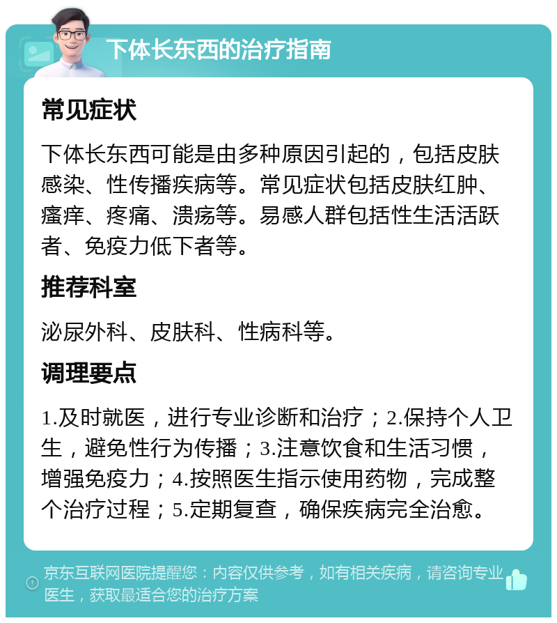 下体长东西的治疗指南 常见症状 下体长东西可能是由多种原因引起的，包括皮肤感染、性传播疾病等。常见症状包括皮肤红肿、瘙痒、疼痛、溃疡等。易感人群包括性生活活跃者、免疫力低下者等。 推荐科室 泌尿外科、皮肤科、性病科等。 调理要点 1.及时就医，进行专业诊断和治疗；2.保持个人卫生，避免性行为传播；3.注意饮食和生活习惯，增强免疫力；4.按照医生指示使用药物，完成整个治疗过程；5.定期复查，确保疾病完全治愈。