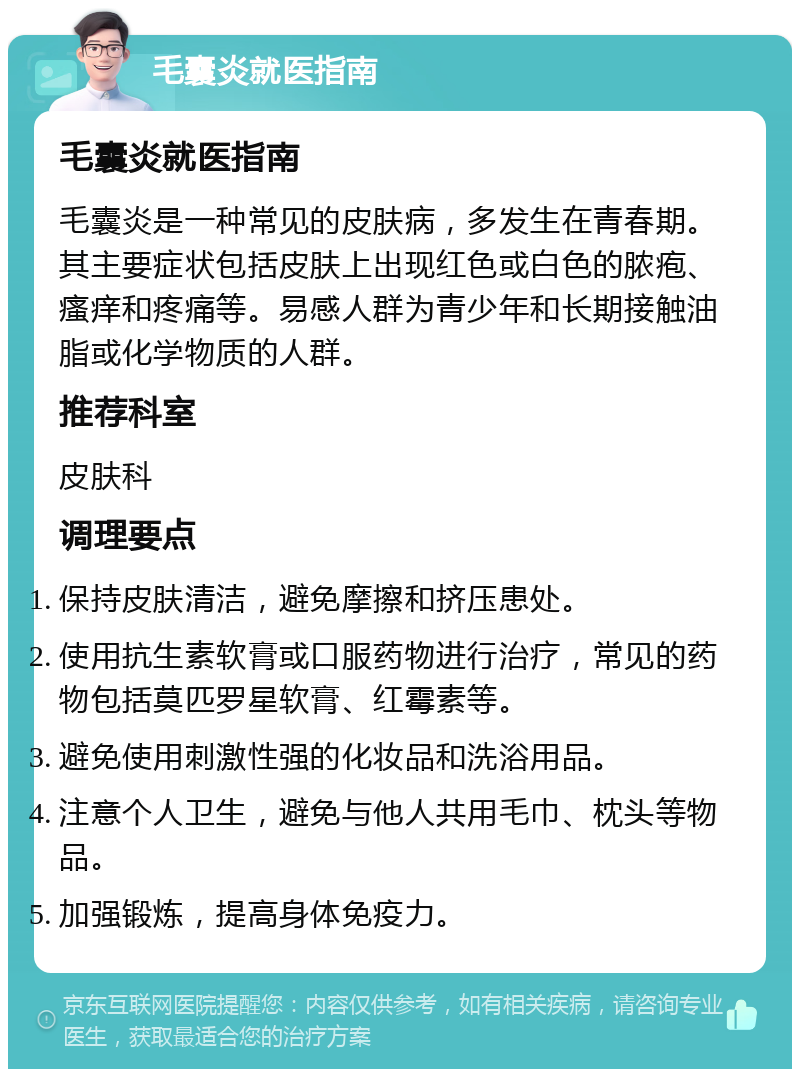 毛囊炎就医指南 毛囊炎就医指南 毛囊炎是一种常见的皮肤病，多发生在青春期。其主要症状包括皮肤上出现红色或白色的脓疱、瘙痒和疼痛等。易感人群为青少年和长期接触油脂或化学物质的人群。 推荐科室 皮肤科 调理要点 保持皮肤清洁，避免摩擦和挤压患处。 使用抗生素软膏或口服药物进行治疗，常见的药物包括莫匹罗星软膏、红霉素等。 避免使用刺激性强的化妆品和洗浴用品。 注意个人卫生，避免与他人共用毛巾、枕头等物品。 加强锻炼，提高身体免疫力。