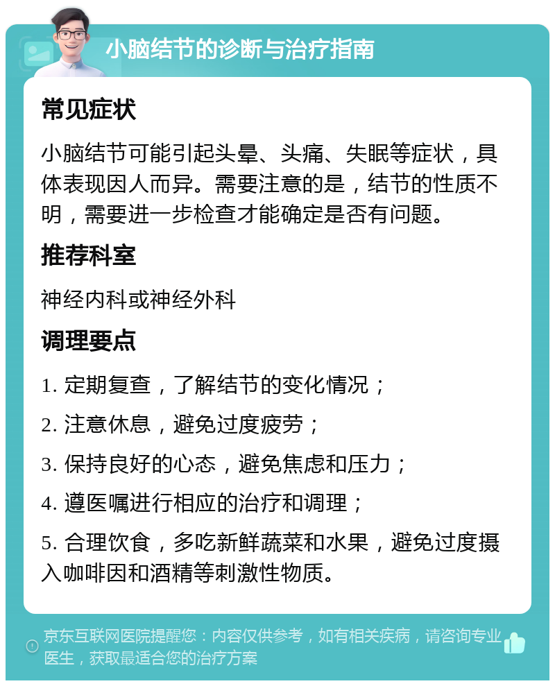 小脑结节的诊断与治疗指南 常见症状 小脑结节可能引起头晕、头痛、失眠等症状，具体表现因人而异。需要注意的是，结节的性质不明，需要进一步检查才能确定是否有问题。 推荐科室 神经内科或神经外科 调理要点 1. 定期复查，了解结节的变化情况； 2. 注意休息，避免过度疲劳； 3. 保持良好的心态，避免焦虑和压力； 4. 遵医嘱进行相应的治疗和调理； 5. 合理饮食，多吃新鲜蔬菜和水果，避免过度摄入咖啡因和酒精等刺激性物质。