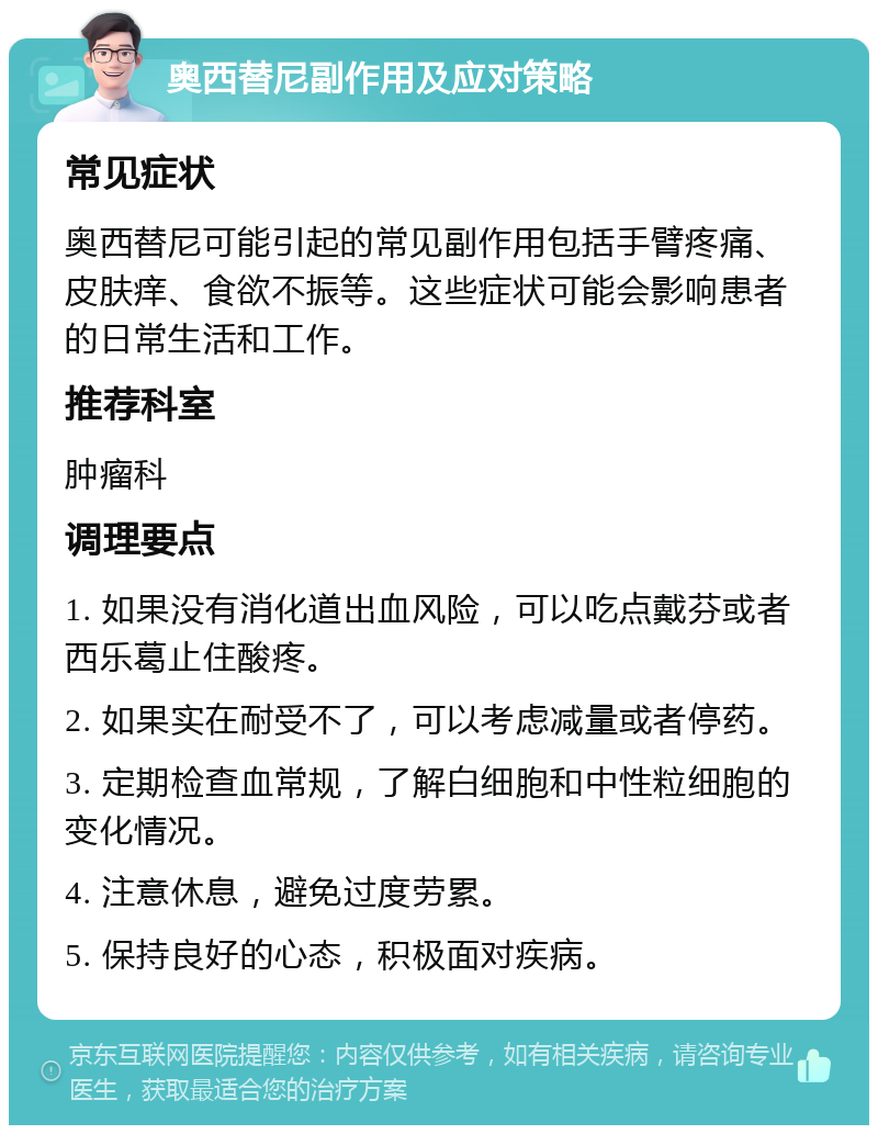 奥西替尼副作用及应对策略 常见症状 奥西替尼可能引起的常见副作用包括手臂疼痛、皮肤痒、食欲不振等。这些症状可能会影响患者的日常生活和工作。 推荐科室 肿瘤科 调理要点 1. 如果没有消化道出血风险，可以吃点戴芬或者西乐葛止住酸疼。 2. 如果实在耐受不了，可以考虑减量或者停药。 3. 定期检查血常规，了解白细胞和中性粒细胞的变化情况。 4. 注意休息，避免过度劳累。 5. 保持良好的心态，积极面对疾病。