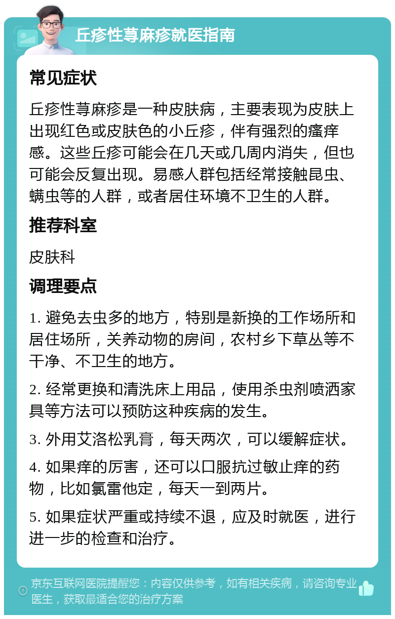 丘疹性荨麻疹就医指南 常见症状 丘疹性荨麻疹是一种皮肤病，主要表现为皮肤上出现红色或皮肤色的小丘疹，伴有强烈的瘙痒感。这些丘疹可能会在几天或几周内消失，但也可能会反复出现。易感人群包括经常接触昆虫、螨虫等的人群，或者居住环境不卫生的人群。 推荐科室 皮肤科 调理要点 1. 避免去虫多的地方，特别是新换的工作场所和居住场所，关养动物的房间，农村乡下草丛等不干净、不卫生的地方。 2. 经常更换和清洗床上用品，使用杀虫剂喷洒家具等方法可以预防这种疾病的发生。 3. 外用艾洛松乳膏，每天两次，可以缓解症状。 4. 如果痒的厉害，还可以口服抗过敏止痒的药物，比如氯雷他定，每天一到两片。 5. 如果症状严重或持续不退，应及时就医，进行进一步的检查和治疗。