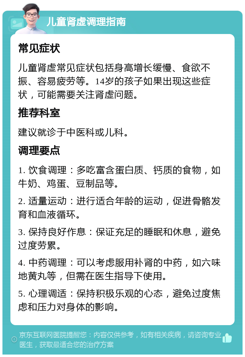 儿童肾虚调理指南 常见症状 儿童肾虚常见症状包括身高增长缓慢、食欲不振、容易疲劳等。14岁的孩子如果出现这些症状，可能需要关注肾虚问题。 推荐科室 建议就诊于中医科或儿科。 调理要点 1. 饮食调理：多吃富含蛋白质、钙质的食物，如牛奶、鸡蛋、豆制品等。 2. 适量运动：进行适合年龄的运动，促进骨骼发育和血液循环。 3. 保持良好作息：保证充足的睡眠和休息，避免过度劳累。 4. 中药调理：可以考虑服用补肾的中药，如六味地黄丸等，但需在医生指导下使用。 5. 心理调适：保持积极乐观的心态，避免过度焦虑和压力对身体的影响。