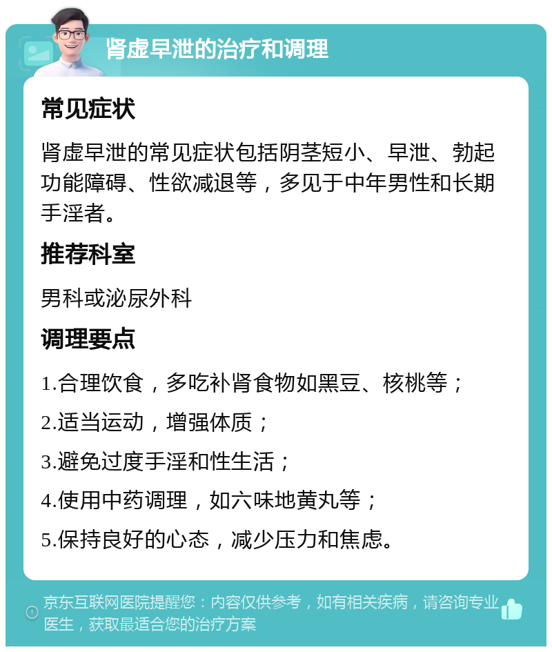 肾虚早泄的治疗和调理 常见症状 肾虚早泄的常见症状包括阴茎短小、早泄、勃起功能障碍、性欲减退等，多见于中年男性和长期手淫者。 推荐科室 男科或泌尿外科 调理要点 1.合理饮食，多吃补肾食物如黑豆、核桃等； 2.适当运动，增强体质； 3.避免过度手淫和性生活； 4.使用中药调理，如六味地黄丸等； 5.保持良好的心态，减少压力和焦虑。