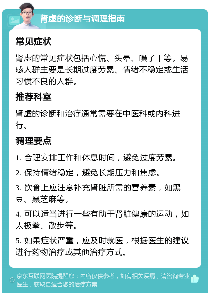 肾虚的诊断与调理指南 常见症状 肾虚的常见症状包括心慌、头晕、嗓子干等。易感人群主要是长期过度劳累、情绪不稳定或生活习惯不良的人群。 推荐科室 肾虚的诊断和治疗通常需要在中医科或内科进行。 调理要点 1. 合理安排工作和休息时间，避免过度劳累。 2. 保持情绪稳定，避免长期压力和焦虑。 3. 饮食上应注意补充肾脏所需的营养素，如黑豆、黑芝麻等。 4. 可以适当进行一些有助于肾脏健康的运动，如太极拳、散步等。 5. 如果症状严重，应及时就医，根据医生的建议进行药物治疗或其他治疗方式。