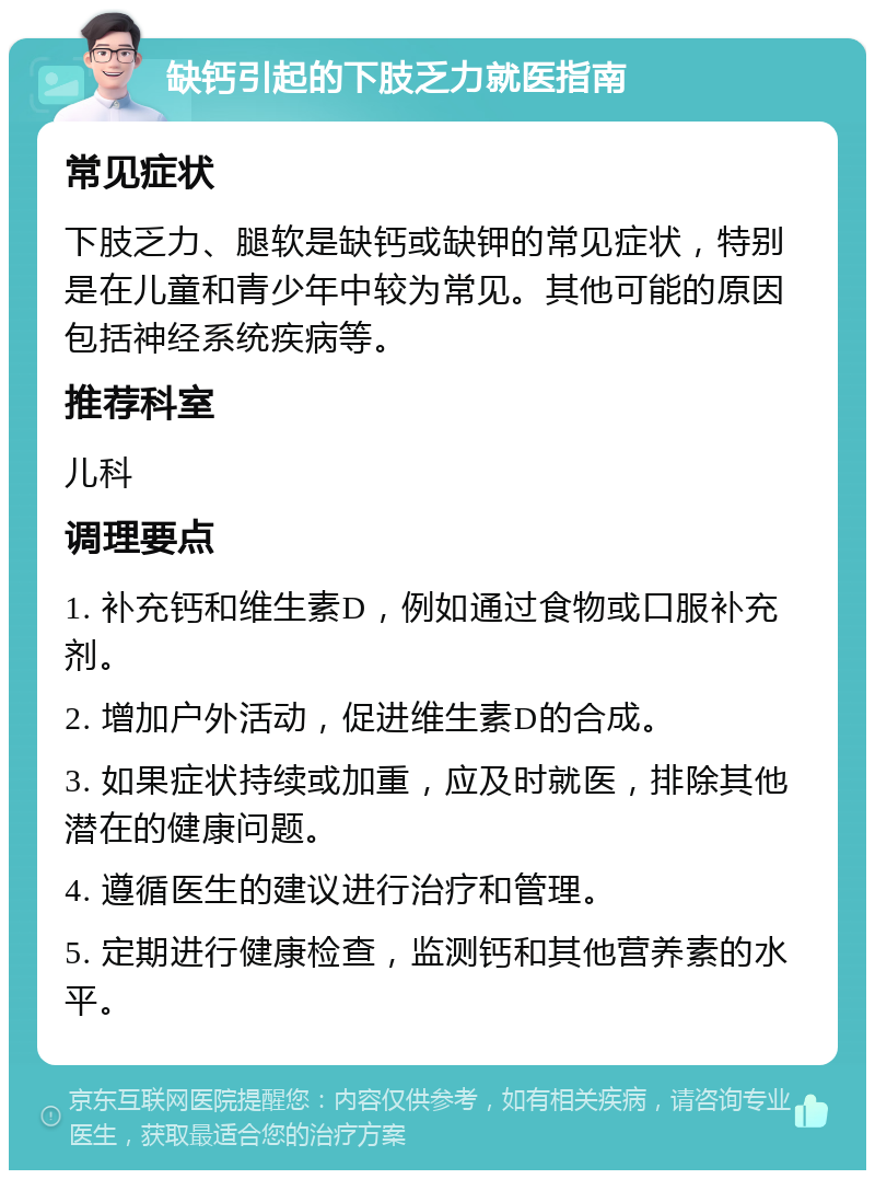 缺钙引起的下肢乏力就医指南 常见症状 下肢乏力、腿软是缺钙或缺钾的常见症状，特别是在儿童和青少年中较为常见。其他可能的原因包括神经系统疾病等。 推荐科室 儿科 调理要点 1. 补充钙和维生素D，例如通过食物或口服补充剂。 2. 增加户外活动，促进维生素D的合成。 3. 如果症状持续或加重，应及时就医，排除其他潜在的健康问题。 4. 遵循医生的建议进行治疗和管理。 5. 定期进行健康检查，监测钙和其他营养素的水平。