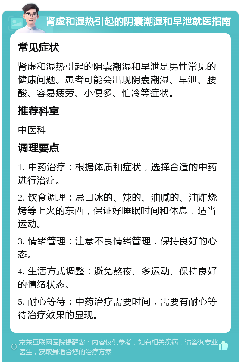 肾虚和湿热引起的阴囊潮湿和早泄就医指南 常见症状 肾虚和湿热引起的阴囊潮湿和早泄是男性常见的健康问题。患者可能会出现阴囊潮湿、早泄、腰酸、容易疲劳、小便多、怕冷等症状。 推荐科室 中医科 调理要点 1. 中药治疗：根据体质和症状，选择合适的中药进行治疗。 2. 饮食调理：忌口冰的、辣的、油腻的、油炸烧烤等上火的东西，保证好睡眠时间和休息，适当运动。 3. 情绪管理：注意不良情绪管理，保持良好的心态。 4. 生活方式调整：避免熬夜、多运动、保持良好的情绪状态。 5. 耐心等待：中药治疗需要时间，需要有耐心等待治疗效果的显现。