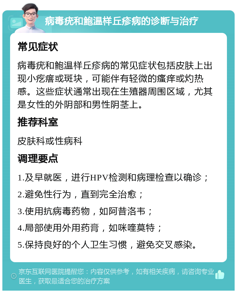 病毒疣和鲍温样丘疹病的诊断与治疗 常见症状 病毒疣和鲍温样丘疹病的常见症状包括皮肤上出现小疙瘩或斑块，可能伴有轻微的瘙痒或灼热感。这些症状通常出现在生殖器周围区域，尤其是女性的外阴部和男性阴茎上。 推荐科室 皮肤科或性病科 调理要点 1.及早就医，进行HPV检测和病理检查以确诊； 2.避免性行为，直到完全治愈； 3.使用抗病毒药物，如阿昔洛韦； 4.局部使用外用药膏，如咪喹莫特； 5.保持良好的个人卫生习惯，避免交叉感染。