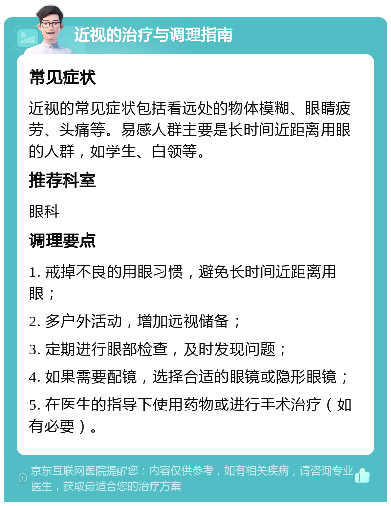 近视的治疗与调理指南 常见症状 近视的常见症状包括看远处的物体模糊、眼睛疲劳、头痛等。易感人群主要是长时间近距离用眼的人群，如学生、白领等。 推荐科室 眼科 调理要点 1. 戒掉不良的用眼习惯，避免长时间近距离用眼； 2. 多户外活动，增加远视储备； 3. 定期进行眼部检查，及时发现问题； 4. 如果需要配镜，选择合适的眼镜或隐形眼镜； 5. 在医生的指导下使用药物或进行手术治疗（如有必要）。